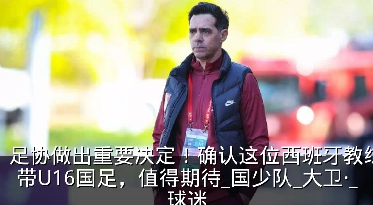 足协做出重要决定！确认这位西班牙教练继续带U16国足，值得期待_国少队_大卫·_球迷