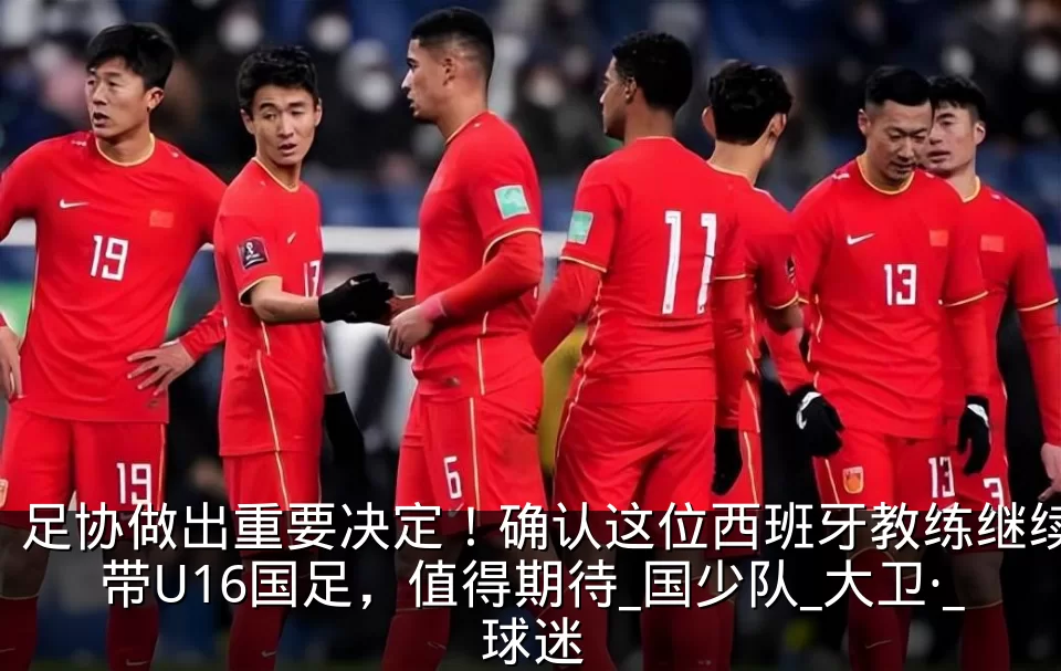 足协做出重要决定！确认这位西班牙教练继续带U16国足，值得期待_国少队_大卫·_球迷